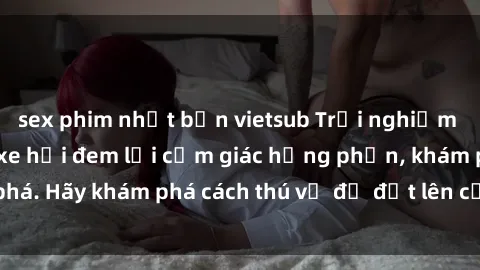 sex phim nhật bản vietsub Trải nghiệm mới lạ: Sex trong xe hơi đem lại cảm giác hưng phấn, khám phá. Hãy khám phá cách thú vị để đốt lên cảm xúc trong cuộc tình!