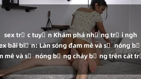 sex trực tuyến Khám phá những trải nghiệm độc đáo tại sex bãi biển: Làn sóng đam mê và sự nóng bỏng cháy bỏng trên cát trắng