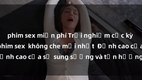 phim sex miễn phí Trải nghiệm cực kỳ nóng bỏng trong phim sex  không che mới nhất  Đỉnh cao của sự sung sướng và tận hưởng chân thật