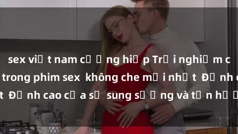 sex việt nam cưỡng hiếp Trải nghiệm cực kỳ nóng bỏng trong phim sex  không che mới nhất  Đỉnh cao của sự sung sướng và tận hưởng chân thật