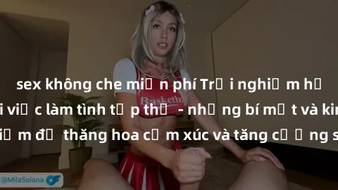 sex không che miễn phí Trải nghiệm hứng khởi cùng với việc làm tình tập thể - những bí mật và kinh nghiệm để thăng hoa cảm xúc và tăng cường sự gắn kết trong mối quan hệ