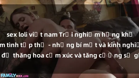 sex loli việt nam Trải nghiệm hứng khởi cùng với việc làm tình tập thể - những bí mật và kinh nghiệm để thăng hoa cảm xúc và tăng cường sự gắn kết trong mối quan hệ