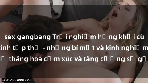 sex gangbang Trải nghiệm hứng khởi cùng với việc làm tình tập thể - những bí mật và kinh nghiệm để thăng hoa cảm xúc và tăng cường sự gắn kết trong mối quan hệ