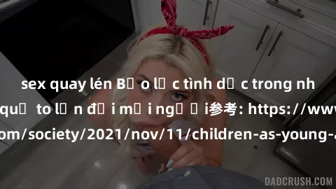 sex quay lén Bạo lực tình dục trong nhóm: nguy cơ và hậu quả to lớn đối mọi người参考: https://www.theguardian.com/society/2021/nov/11/children-as-young-as-four-are-being-sexually-abused-by-groups-in-uk