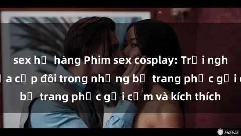 sex họ hàng Phim sex cosplay: Trải nghiệm tuyệt vời của cặp đôi trong những bộ trang phục gợi cảm và kích thích