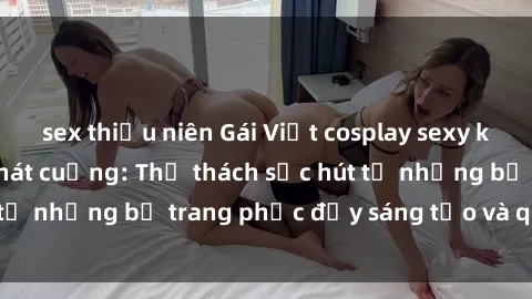sex thiếu niên Gái Việt cosplay sexy khiến fan hâm mộ phát cuồng: Thử thách sức hút từ những bộ trang phục đầy sáng tạo và quyến rũ!