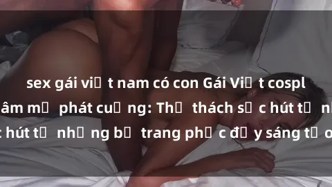 sex gái việt nam có con Gái Việt cosplay sexy khiến fan hâm mộ phát cuồng: Thử thách sức hút từ những bộ trang phục đầy sáng tạo và quyến rũ!