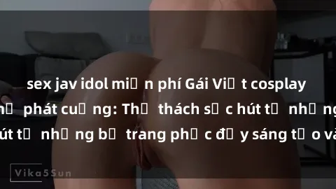 sex jav idol miễn phí Gái Việt cosplay sexy khiến fan hâm mộ phát cuồng: Thử thách sức hút từ những bộ trang phục đầy sáng tạo và quyến rũ!