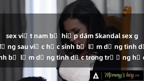 sex việt nam bị hiếp dâm Skandal sex giáo viên: Sự thật đằng sau việc học sinh bị lạm dụng tình dục trong trường học