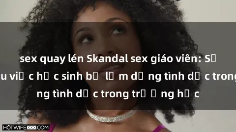 sex quay lén Skandal sex giáo viên: Sự thật đằng sau việc học sinh bị lạm dụng tình dục trong trường học