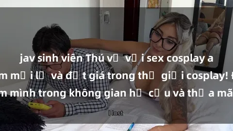 jav sinh viên Thú vị với sex cosplay anime: Trải nghiệm mới lạ và đắt giá trong thế giới cosplay! Đắm mình trong không gian hư cấu và thỏa mãn niềm đam mê của bạn!
