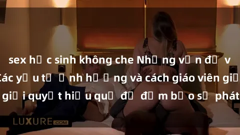sex học sinh không che Những vấn đề về sex học sinh: Các yếu tố ảnh hưởng và cách giáo viên giải quyết hiệu quả để đảm bảo sự phát triển toàn diện.