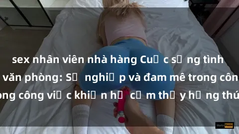 sex nhân viên nhà hàng Cuộc sống tình dục của nhân viên văn phòng: Sự nghiệp và đam mê trong công việc khiến họ cảm thấy hứng thú với tình dục?