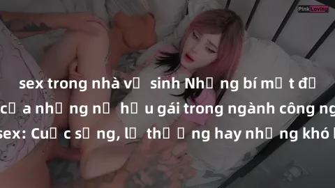 sex trong nhà vệ sinh Những bí mật đằng sau cuộc sống của những nữ hầu gái trong ngành công nghiệp sex: Cuộc sống, lẽ thường hay những khó khăn mà họ phải đối mặt.