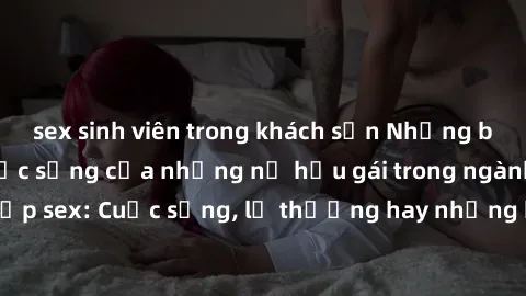 sex sinh viên trong khách sạn Những bí mật đằng sau cuộc sống của những nữ hầu gái trong ngành công nghiệp sex: Cuộc sống, lẽ thường hay những khó khăn mà họ phải đối mặt.