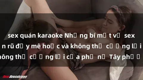 sex quán karaoke Những bí mật về sex gái Tây: Sự quyến rũ đầy mê hoặc và không thể cưỡng lại của phụ nữ Tây phương