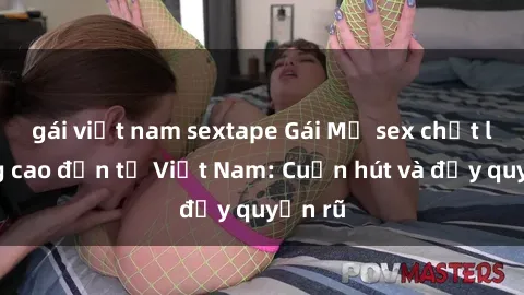 gái việt nam sextape Gái Mỹ sex chất lượng cao đến từ Việt Nam: Cuốn hút và đầy quyến rũ