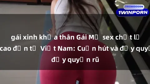 gái xinh khỏa thân Gái Mỹ sex chất lượng cao đến từ Việt Nam: Cuốn hút và đầy quyến rũ