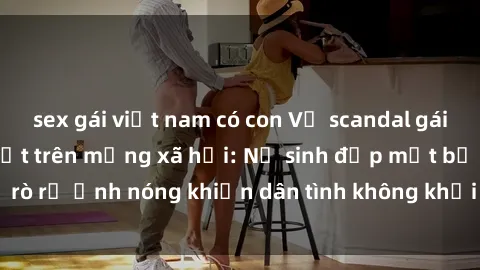sex gái việt nam có con Vụ scandal gái xinh lộ hàng gây sốt trên mạng xã hội: Nữ sinh đẹp mắt bị rò rỉ ảnh nóng khiến dân tình không khỏi bất ngờ và phẫn nộ!