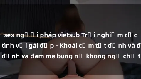 sex người pháp vietsub Trải nghiệm cực kỳ thú vị khi làm tình với gái đẹp - Khoái cảm tột đỉnh và đam mê bùng nổ không ngờ chỉ trong một đêm!