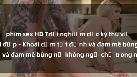 phim sex HD Trải nghiệm cực kỳ thú vị khi làm tình với gái đẹp - Khoái cảm tột đỉnh và đam mê bùng nổ không ngờ chỉ trong một đêm!