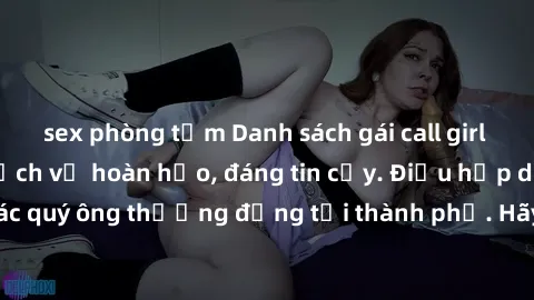 sex phòng tắm Danh sách gái call girl vip chất lượng, dịch vụ hoàn hảo, đáng tin cậy. Điều hấp dẫn cho các quý ông thượng đẳng tại thành phố. Hãy nhấc máy và đặt lịch ngay!