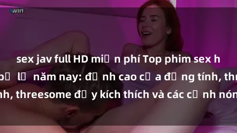 sex jav full HD miễn phí Top phim sex hot nhất không thể bỏ lỡ năm nay: đỉnh cao của đồng tính, threesome đầy kích thích và các cảnh nóng đang gây sốt!