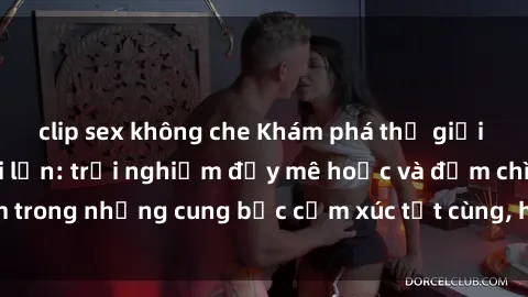 clip sex không che Khám phá thế giới mới với sex người lớn: trải nghiệm đầy mê hoặc và đắm chìm trong những cung bậc cảm xúc tột cùng, hứng khởi và cuốn hút.