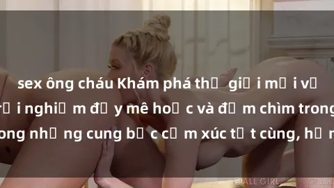 sex ông cháu Khám phá thế giới mới với sex người lớn: trải nghiệm đầy mê hoặc và đắm chìm trong những cung bậc cảm xúc tột cùng, hứng khởi và cuốn hút.