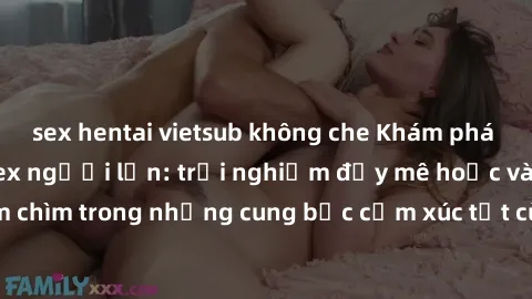 sex hentai vietsub không che Khám phá thế giới mới với sex người lớn: trải nghiệm đầy mê hoặc và đắm chìm trong những cung bậc cảm xúc tột cùng, hứng khởi và cuốn hút.