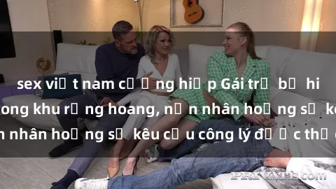 sex việt nam cưỡng hiếp Gái trẻ bị hiếp dâm bạo lực trong khu rừng hoang, nạn nhân hoảng sợ kêu cầu công lý được thực thi