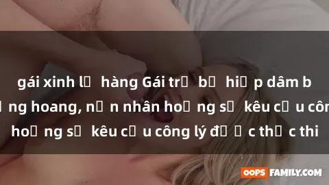 gái xinh lộ hàng Gái trẻ bị hiếp dâm bạo lực trong khu rừng hoang, nạn nhân hoảng sợ kêu cầu công lý được thực thi
