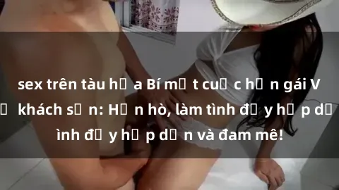 sex trên tàu hỏa Bí mật cuộc hẹn gái Việt lần đầu ở khách sạn: Hẹn hò, làm tình đầy hấp dẫn và đam mê!