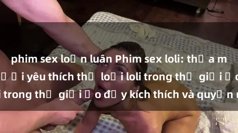 phim sex loạn luân Phim sex loli: thỏa mãn đam mê của người yêu thích thể loại loli trong thế giới ảo đầy kích thích và quyến rũ.