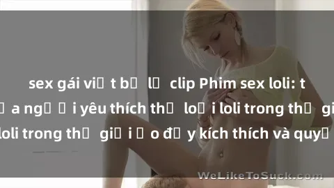 sex gái việt bị lộ clip Phim sex loli: thỏa mãn đam mê của người yêu thích thể loại loli trong thế giới ảo đầy kích thích và quyến rũ.