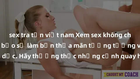 sex tra tấn việt nam Xem sex không che HD miễn phí đảm bảo sẽ làm bạn thỏa mãn tưởng tượng và nhu cầu tình dục. Hãy thưởng thức những cảnh quay hấp dẫn và mãnh liệt ngay bây giờ!