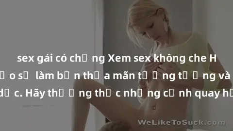 sex gái có chồng Xem sex không che HD miễn phí đảm bảo sẽ làm bạn thỏa mãn tưởng tượng và nhu cầu tình dục. Hãy thưởng thức những cảnh quay hấp dẫn và mãnh liệt ngay bây giờ!