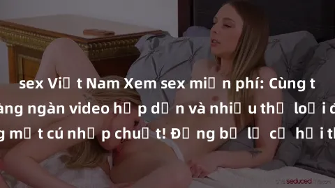 sex Việt Nam Xem sex miễn phí: Cùng trải nghiệm với hàng ngàn video hấp dẫn và nhiều thể loại đa dạng chỉ trong một cú nhấp chuột! Đừng bỏ lỡ cơ hội thưởng thức tuyệt vời này ngay hôm nay!