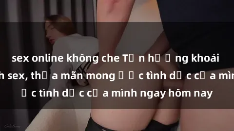 sex online không che Tận hưởng khoái cảm với gái xinh sex, thỏa mãn mong ước tình dục của mình ngay hôm nay