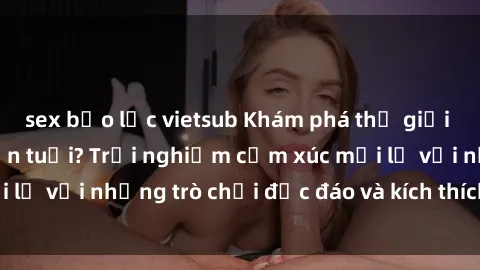 sex bạo lực vietsub Khám phá thế giới sex trực tuyến: Hơn tuổi? Trải nghiệm cảm xúc mới lạ với những trò chơi độc đáo và kích thích người lớn