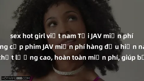 sex hot girl việt nam Tải JAV miễn phí: Các trang web cung cấp phim JAV miễn phí hàng đầu hiện nay. Các tác phẩm chất lượng cao, hoàn toàn miễn phí, giúp bạn thỏa mãn niềm đam mê mà không tốn kém.