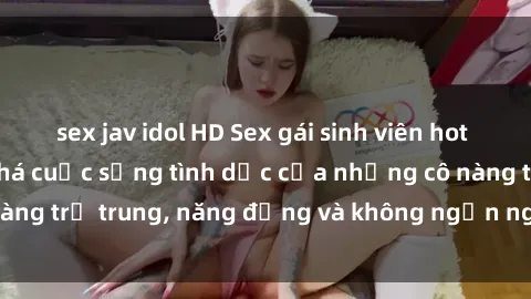 sex jav idol HD Sex gái sinh viên hot nhất: Cùng khám phá cuộc sống tình dục của những cô nàng trẻ trung, năng động và không ngần ngại thử nghiệm!