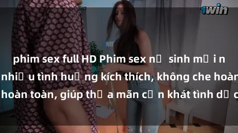 phim sex full HD Phim sex nữ sinh mới nhất: Trải nghiệm nhiều tình huống kích thích, không che hoàn toàn, giúp thỏa mãn cơn khát tình dục của các bạn trẻ