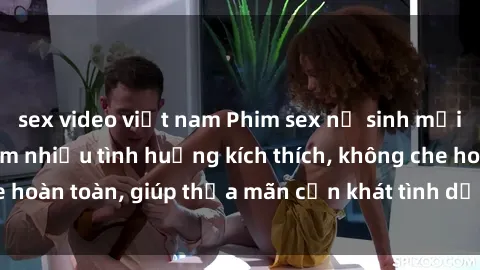 sex video việt nam Phim sex nữ sinh mới nhất: Trải nghiệm nhiều tình huống kích thích, không che hoàn toàn, giúp thỏa mãn cơn khát tình dục của các bạn trẻ