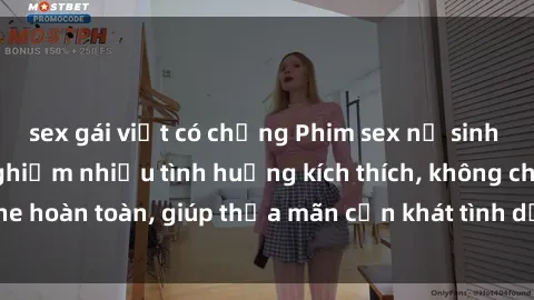 sex gái việt có chồng Phim sex nữ sinh mới nhất: Trải nghiệm nhiều tình huống kích thích, không che hoàn toàn, giúp thỏa mãn cơn khát tình dục của các bạn trẻ