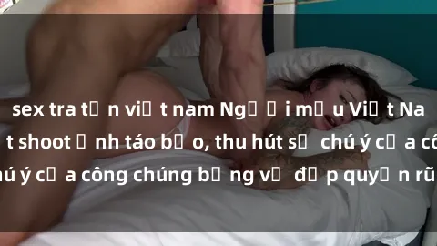sex tra tấn việt nam Người mẫu Việt Nam gây sốt với loạt shoot ảnh táo bạo, thu hút sự chú ý của công chúng bằng vẻ đẹp quyến rũ và gợi cảm.