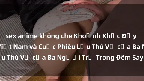 sex anime không che Khoảnh Khắc Đầy Kịch Tính: Sex  Việt Nam và Cuộc Phiêu Lưu Thú Vị của Ba Người Trẻ Trong Đêm Say Đắm