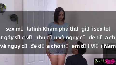 sex mỹ latinh Khám phá thế giới sex loli Việt Nam: Sự thật gây sốc về nhu cầu và nguy cơ đe dọa cho trẻ em tại Việt Nam