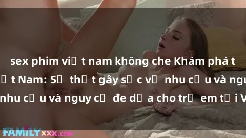 sex phim việt nam không che Khám phá thế giới sex loli Việt Nam: Sự thật gây sốc về nhu cầu và nguy cơ đe dọa cho trẻ em tại Việt Nam