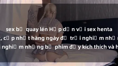 sex bị quay lén Hấp dẫn với sex hentai vietsub mới nhất, cập nhật hàng ngày để trải nghiệm những bộ phim đầy kích thích và hấp dẫn.